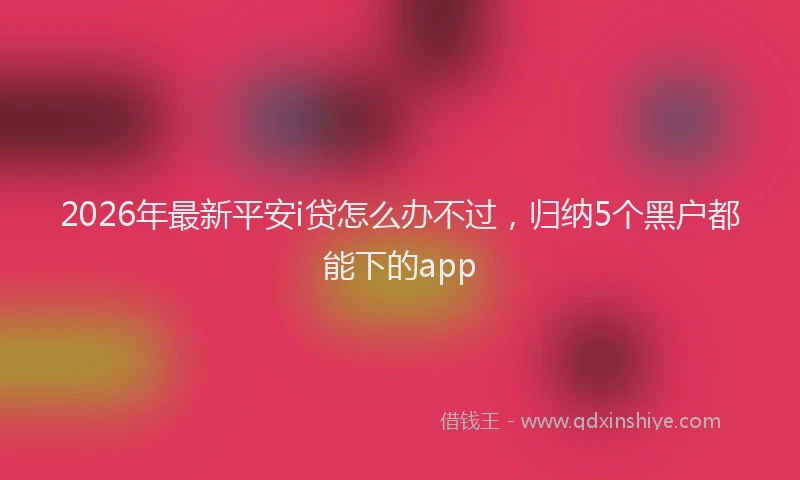 2026年最新平安i贷怎么办不过，归纳5个黑户都能下的app