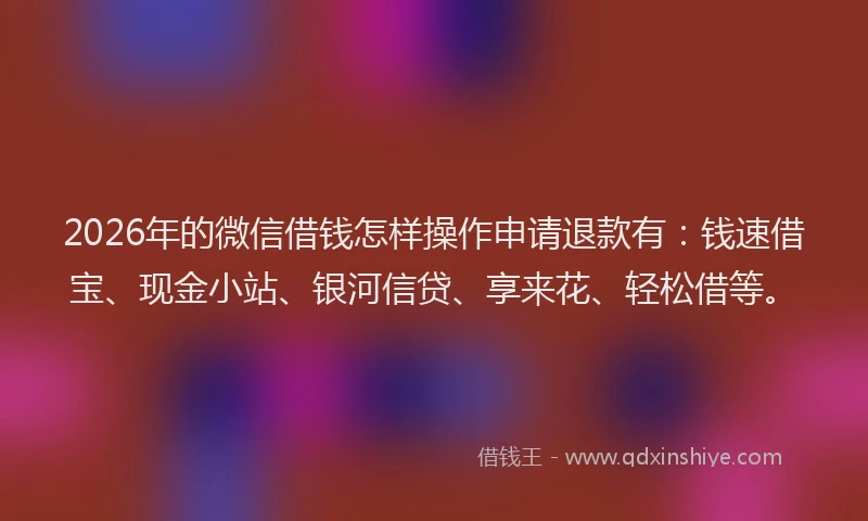 2026年的微信借钱怎样操作申请退款有：钱速借宝、现金小站、银河信贷、享来花、轻松借等。
