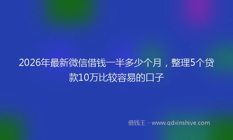 2026年最新微信借钱一半多少个月，整理5个贷款10万比较容易的口子