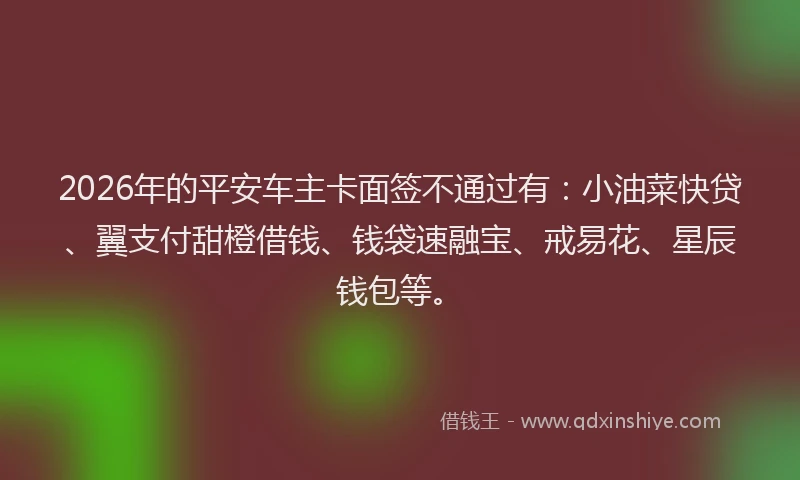 2026年的平安车主卡面签不通过有：小油菜快贷、翼支付甜橙借钱、钱袋速融宝、戒易花、星辰钱包等。