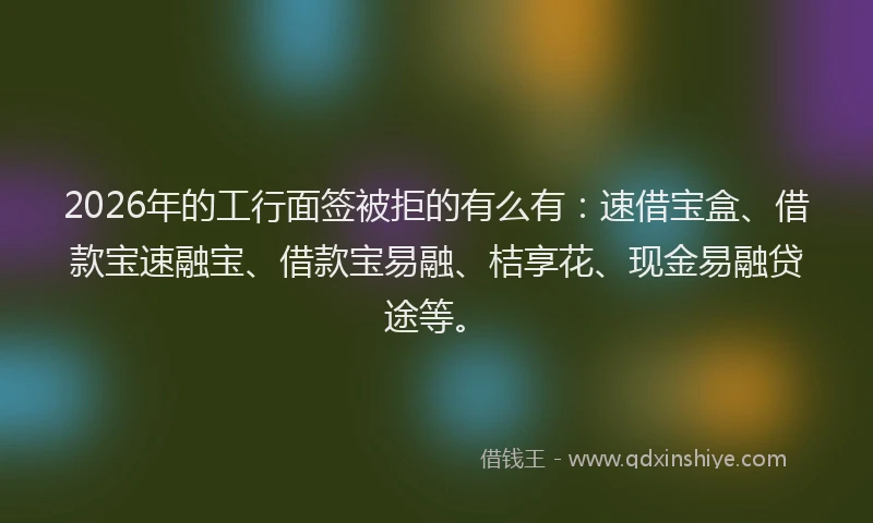 2026年的工行面签被拒的有么有：速借宝盒、借款宝速融宝、借款宝易融、桔享花、现金易融贷途等。