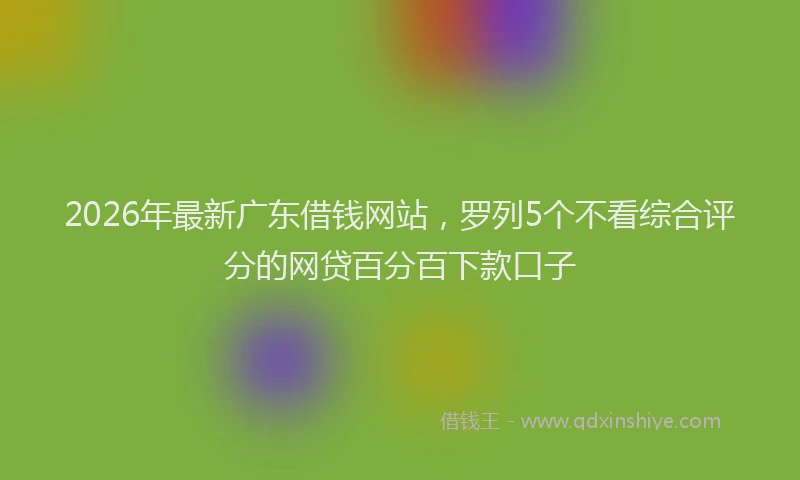 2026年最新广东借钱网站，罗列5个不看综合评分的网贷百分百下款口子