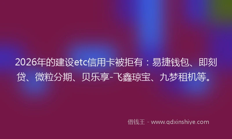 2026年的建设etc信用卡被拒有：易捷钱包、即刻贷、微粒分期、贝乐享-飞鑫琼宝、九梦租机等。
