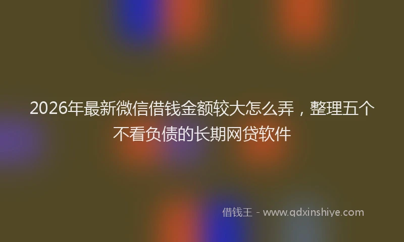2026年最新微信借钱金额较大怎么弄，整理五个不看负债的长期网贷软件