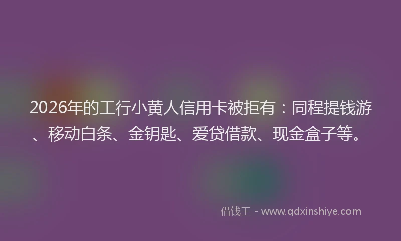 2026年的工行小黄人信用卡被拒有：同程提钱游、移动白条、金钥匙、爱贷借款、现金盒子等。