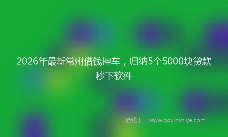 2026年最新常州借钱押车，归纳5个5000块贷款秒下软件