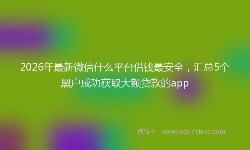 2026年最新微信什么平台借钱最安全，汇总5个黑户成功获取大额贷款的app