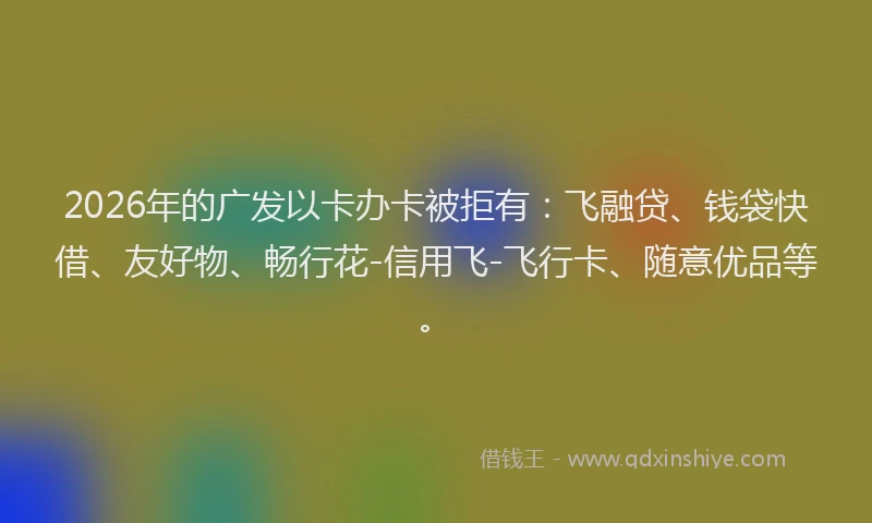 2026年的广发以卡办卡被拒有：飞融贷、钱袋快借、友好物、畅行花-信用飞-飞行卡、随意优品等。