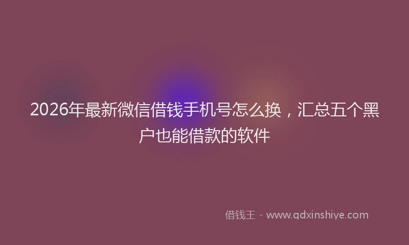 2026年最新微信借钱手机号怎么换，汇总五个黑户也能借款的软件