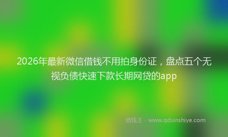 2026年最新微信借钱不用拍身份证，盘点五个无视负债快速下款长期网贷的app