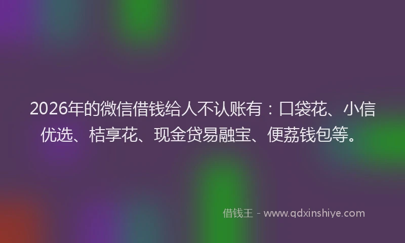 2026年的微信借钱给人不认账有：口袋花、小信优选、桔享花、现金贷易融宝、便荔钱包等。