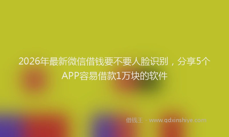 2026年最新微信借钱要不要人脸识别，分享5个APP容易借款1万块的软件