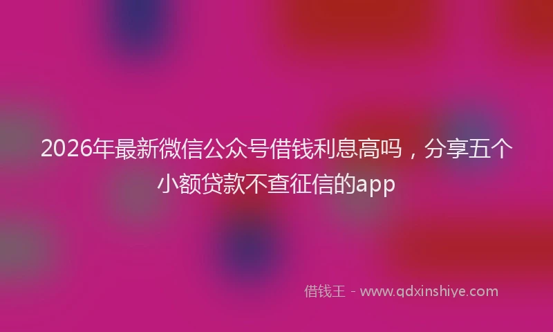 2026年最新微信公众号借钱利息高吗，分享五个小额贷款不查征信的app
