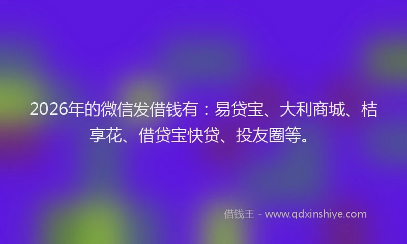 2026年的微信发借钱有：易贷宝、大利商城、桔享花、借贷宝快贷、投友圈等。