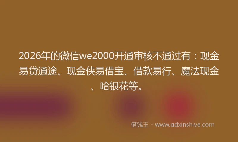 2026年的微信we2000开通审核不通过有：现金易贷通途、现金侠易借宝、借款易行、魔法现金、哈银花等。