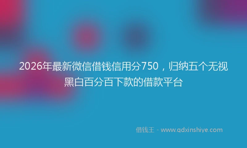 2026年最新微信借钱信用分750，归纳五个无视黑白百分百下款的借款平台
