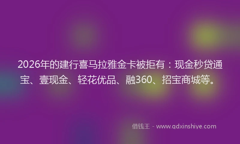 2026年的建行喜马拉雅金卡被拒有：现金秒贷通宝、壹现金、轻花优品、融360、招宝商城等。