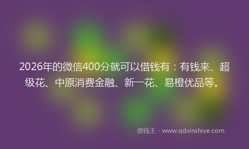 2026年的微信400分就可以借钱有：有钱来、超级花、中原消费金融、新一花、易橙优品等。