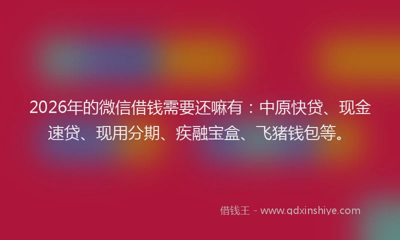 2026年的微信借钱需要还嘛有：中原快贷、现金速贷、现用分期、疾融宝盒、飞猪钱包等。