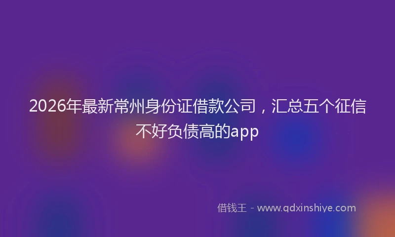 2026年最新常州身份证借款公司，汇总五个征信不好负债高的app