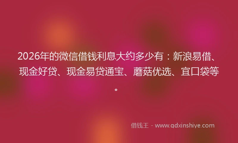 2026年的微信借钱利息大约多少有：新浪易借、现金好贷、现金易贷通宝、蘑菇优选、宜口袋等。