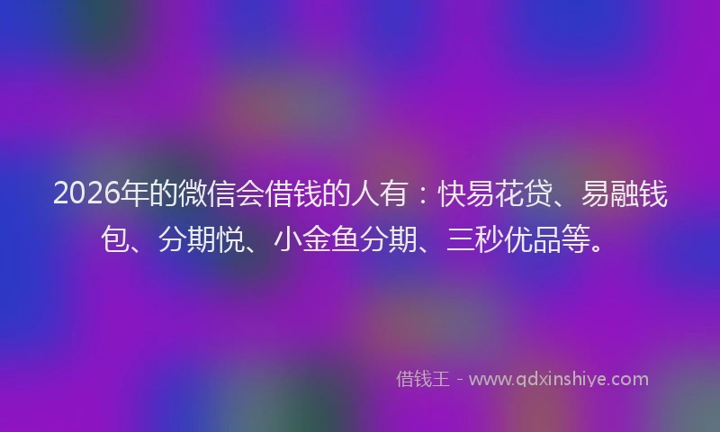 2026年的微信会借钱的人有：快易花贷、易融钱包、分期悦、小金鱼分期、三秒优品等。