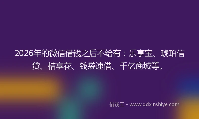 2026年的微信借钱之后不给有：乐享宝、琥珀信贷、桔享花、钱袋速借、千亿商城等。