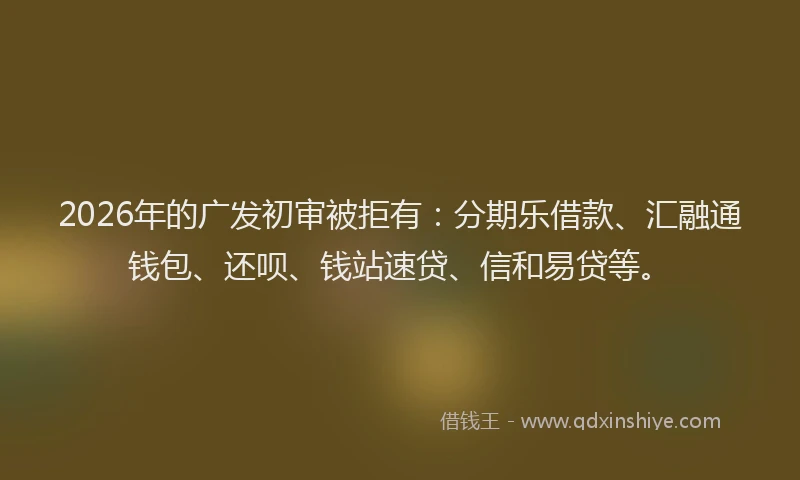 2026年的广发初审被拒有：分期乐借款、汇融通钱包、还呗、钱站速贷、信和易贷等。
