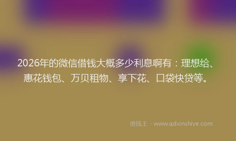 2026年的微信借钱大概多少利息啊有：理想给、惠花钱包、万贝租物、享下花、口袋快贷等。