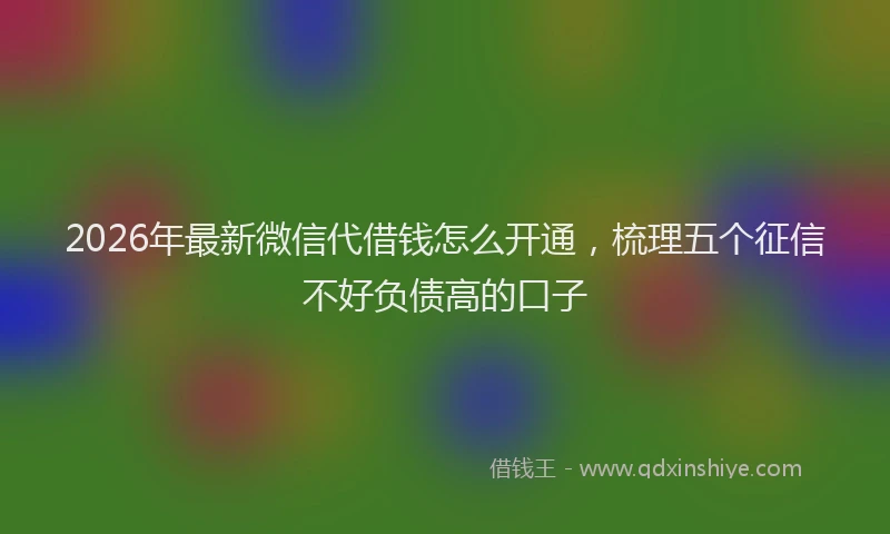 2026年最新微信代借钱怎么开通，梳理五个征信不好负债高的口子