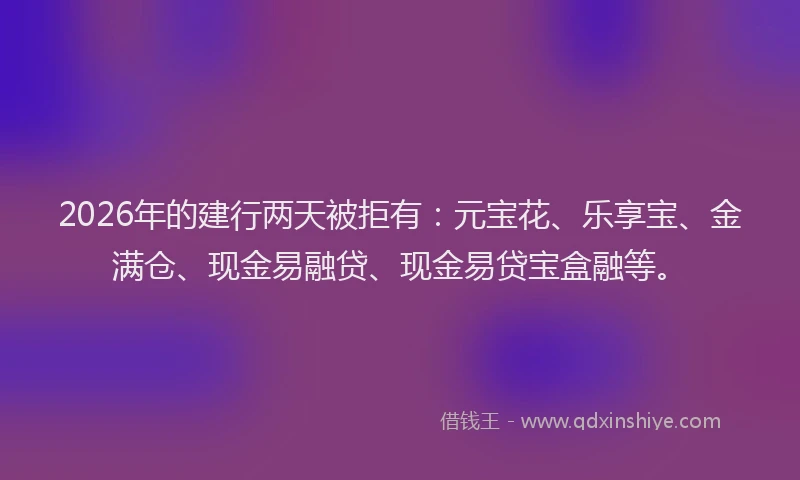 2026年的建行两天被拒有：元宝花、乐享宝、金满仓、现金易融贷、现金易贷宝盒融等。