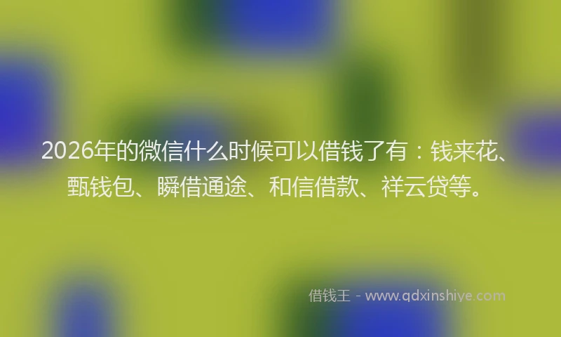 2026年的微信什么时候可以借钱了有：钱来花、甄钱包、瞬借通途、和信借款、祥云贷等。