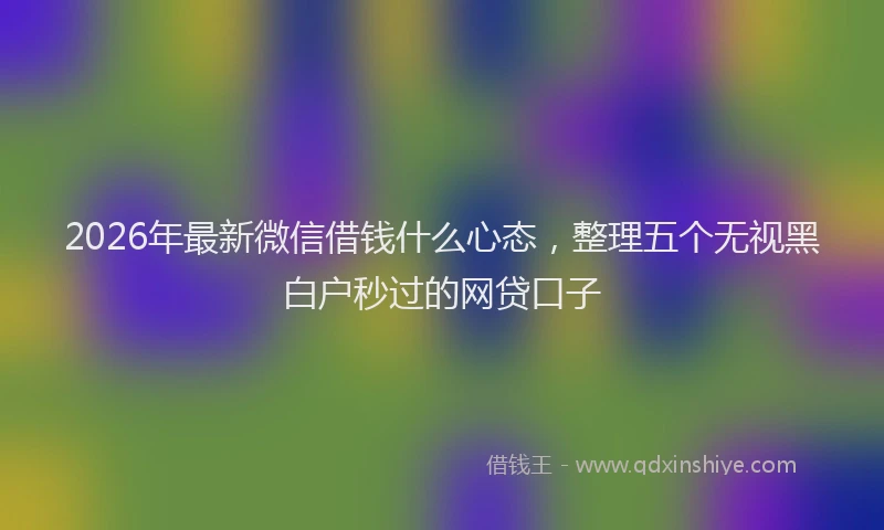 2026年最新微信借钱什么心态，整理五个无视黑白户秒过的网贷口子