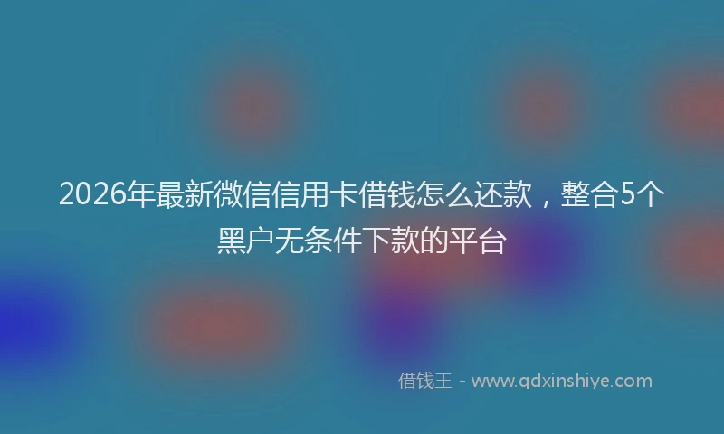 2026年最新微信信用卡借钱怎么还款，整合5个黑户无条件下款的平台