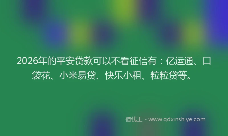 2026年的平安贷款可以不看征信有：亿运通、口袋花、小米易贷、快乐小租、粒粒贷等。