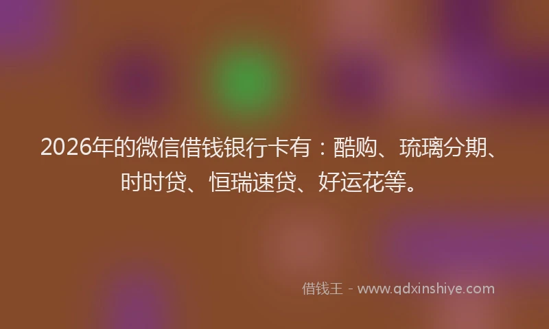 2026年的微信借钱银行卡有：酷购、琉璃分期、时时贷、恒瑞速贷、好运花等。