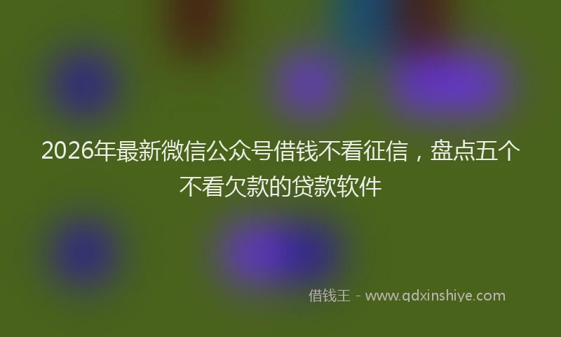 2026年最新微信公众号借钱不看征信，盘点五个不看欠款的贷款软件