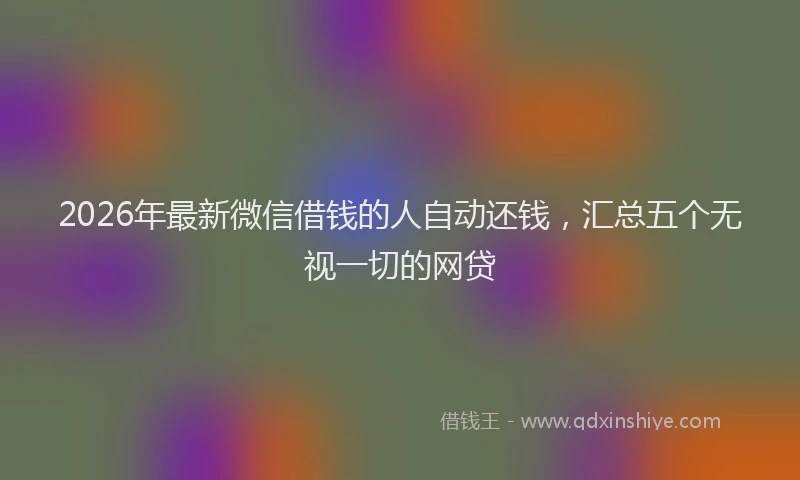 2026年最新微信借钱的人自动还钱，汇总五个无视一切的网贷