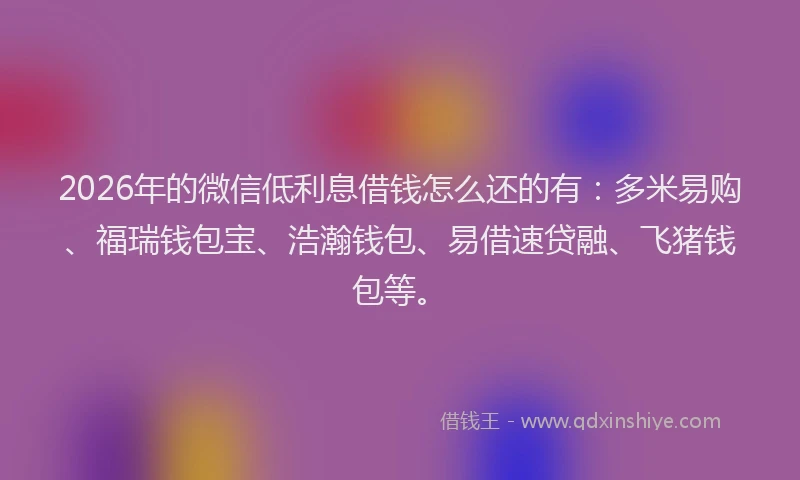 2026年的微信低利息借钱怎么还的有：多米易购、福瑞钱包宝、浩瀚钱包、易借速贷融、飞猪钱包等。