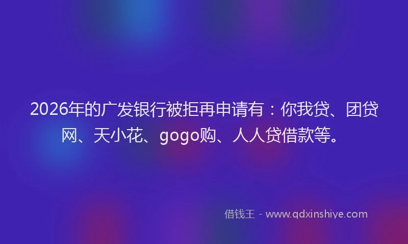 2026年的广发银行被拒再申请有：你我贷、团贷网、天小花、gogo购、人人贷借款等。