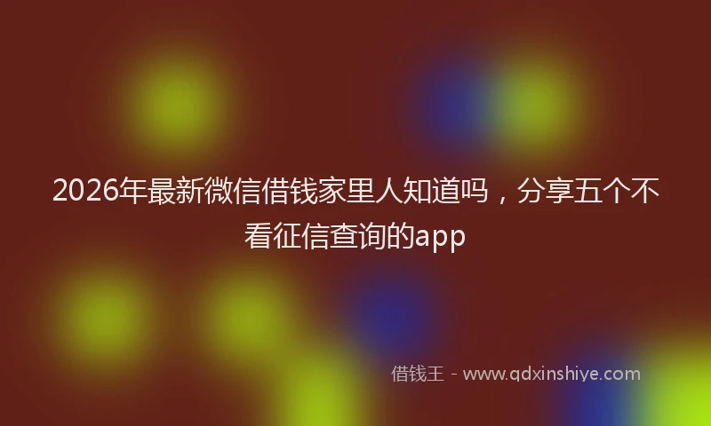 2026年最新微信借钱家里人知道吗，分享五个不看征信查询的app