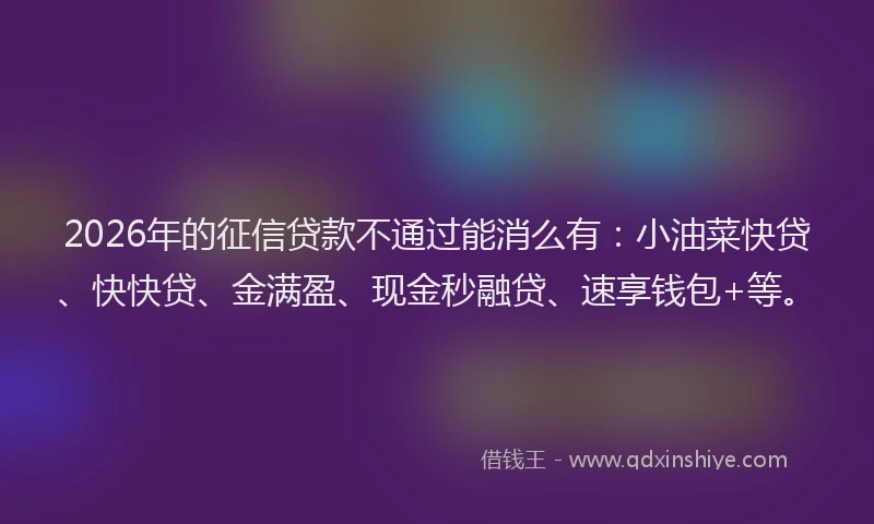 2026年的征信贷款不通过能消么有：小油菜快贷、快快贷、金满盈、现金秒融贷、速享钱包+等。