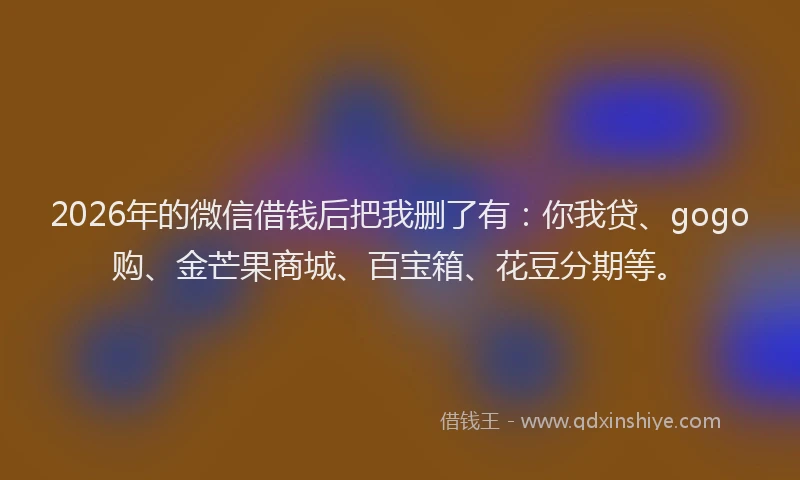 2026年的微信借钱后把我删了有：你我贷、gogo购、金芒果商城、百宝箱、花豆分期等。