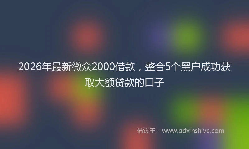 2026年最新微众2000借款，整合5个黑户成功获取大额贷款的口子