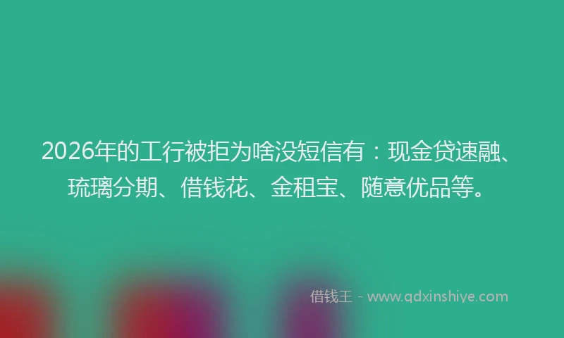 2026年的工行被拒为啥没短信有：现金贷速融、琉璃分期、借钱花、金租宝、随意优品等。