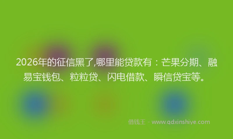 2026年的征信黑了,哪里能贷款有：芒果分期、融易宝钱包、粒粒贷、闪电借款、瞬信贷宝等。