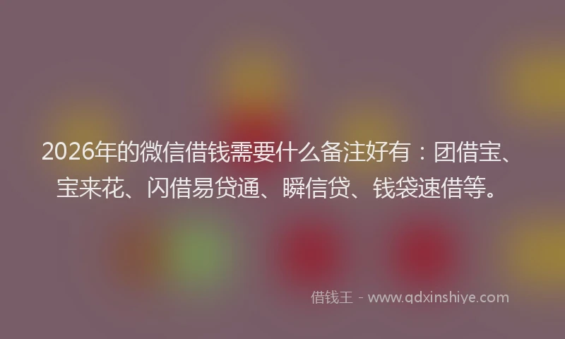 2026年的微信借钱需要什么备注好有：团借宝、宝来花、闪借易贷通、瞬信贷、钱袋速借等。