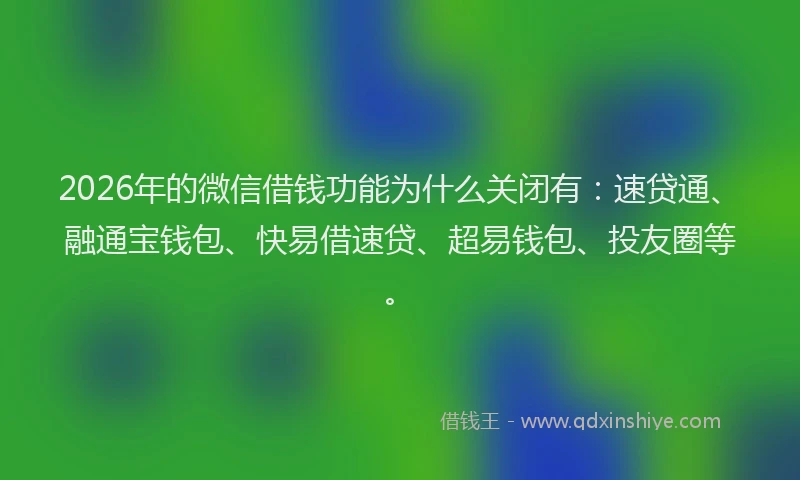 2026年的微信借钱功能为什么关闭有：速贷通、融通宝钱包、快易借速贷、超易钱包、投友圈等。