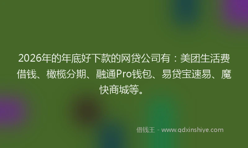 2026年的年底好下款的网贷公司有：美团生活费借钱、橄榄分期、融通Pro钱包、易贷宝速易、魔快商城等。