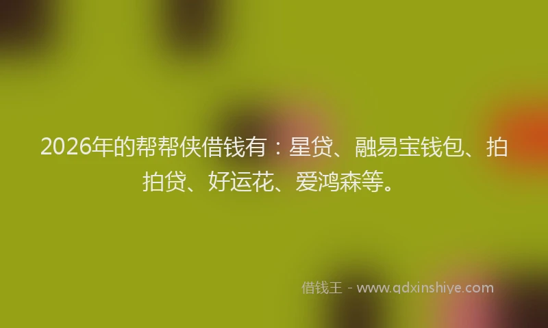 2026年的帮帮侠借钱有：星贷、融易宝钱包、拍拍贷、好运花、爱鸿森等。